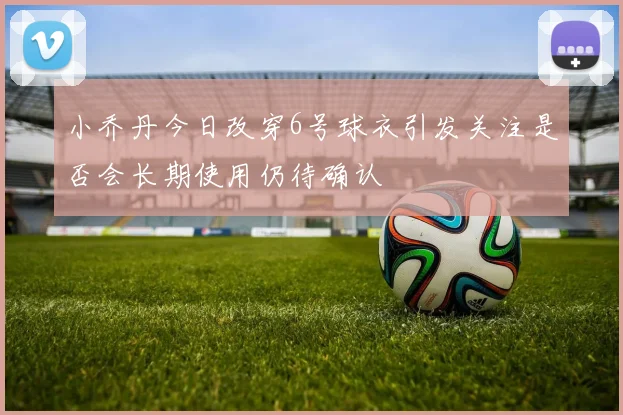 小乔丹今日改穿6号球衣引发关注是否会长期使用仍待确认