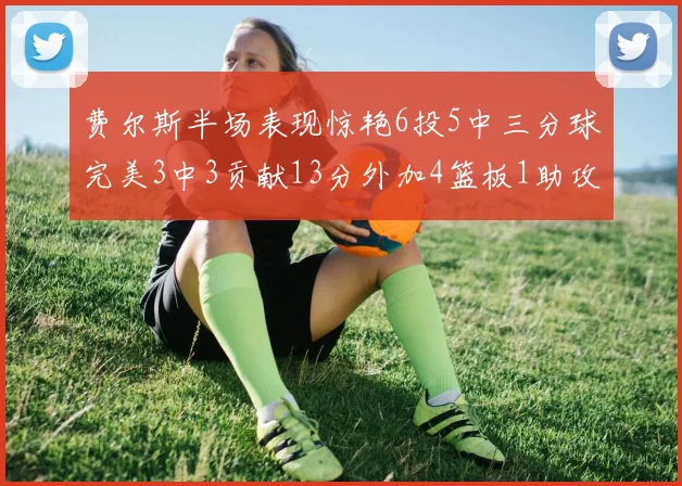 费尔斯半场表现惊艳6投5中三分球完美3中3贡献13分外加4篮板1助攻4抢断