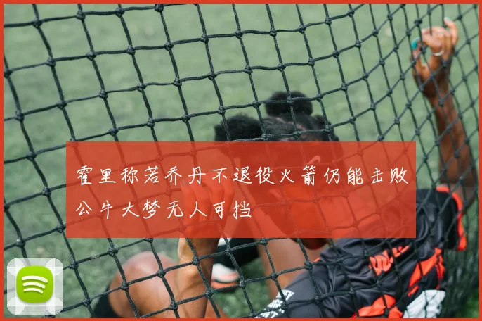 霍里称若乔丹不退役火箭仍能击败公牛大梦无人可挡