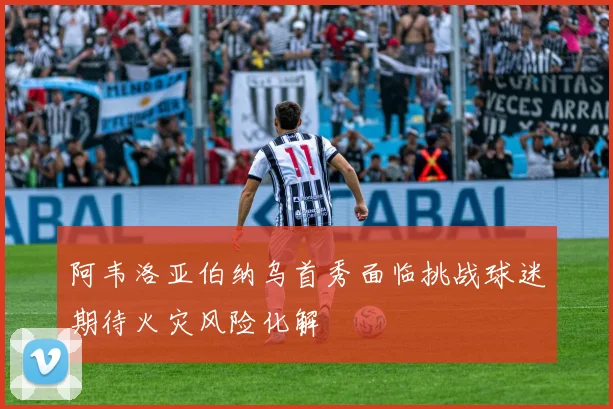 阿韦洛亚伯纳乌首秀面临挑战球迷期待火灾风险化解