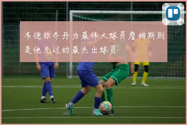 韦德称乔丹为最伟大球员詹姆斯则是他见过的最杰出球员