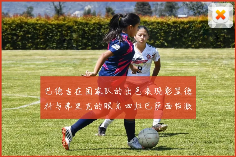 巴德吉在国家队的出色表现彰显德科与弗里克的眼光回归巴萨面临激烈竞争挑战