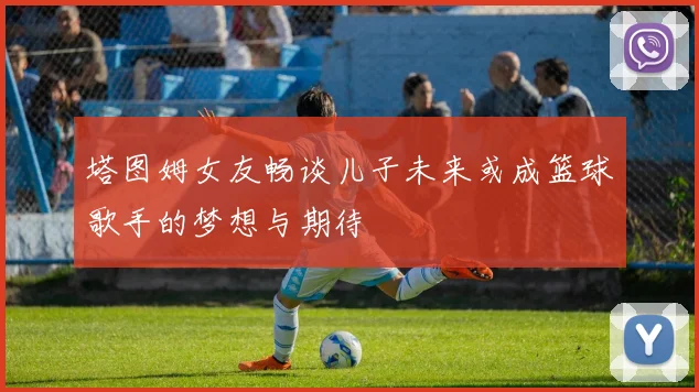 塔图姆女友畅谈儿子未来或成篮球歌手的梦想与期待