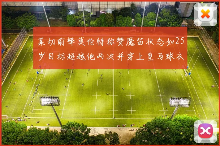 莱切前锋莫伦特称赞魔笛状态如25岁目标超越他两次并穿上皇马球衣