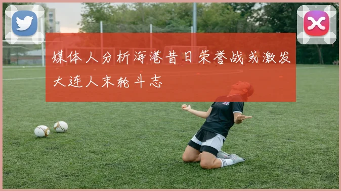 媒体人分析海港昔日荣誉战或激发大连人末轮斗志