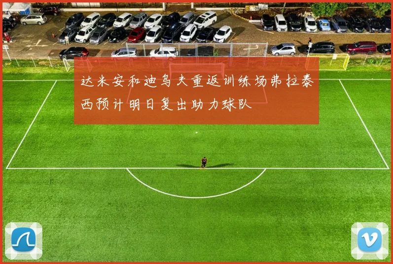 达米安和迪乌夫重返训练场弗拉泰西预计明日复出助力球队