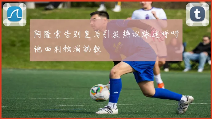 阿隆索告别皇马引发热议球迷呼吁他回利物浦执教