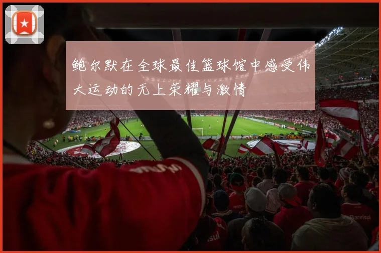 鲍尔默在全球最佳篮球馆中感受伟大运动的无上荣耀与激情