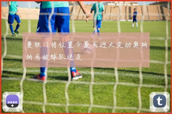 曼联门将位置今夏或迎大变动奥纳纳或被球队送走