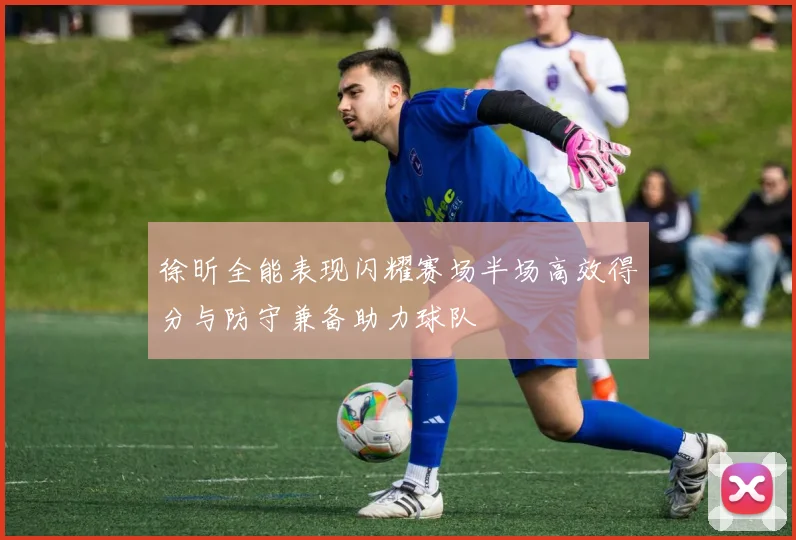 徐昕全能表现闪耀赛场半场高效得分与防守兼备助力球队