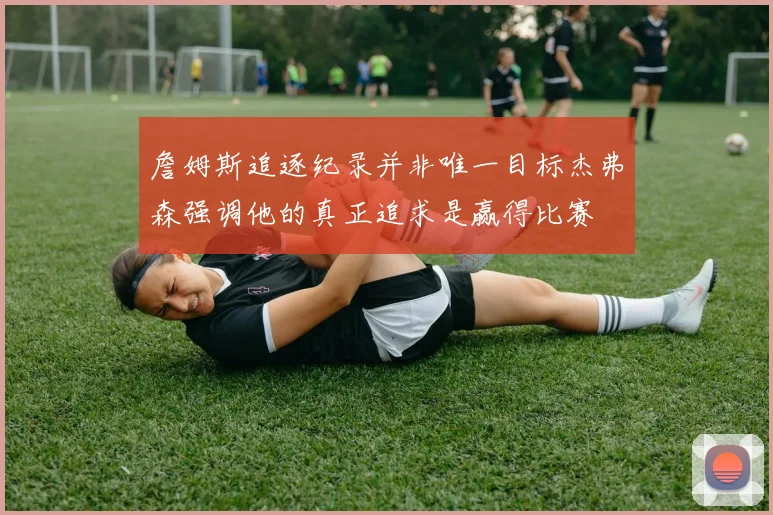 詹姆斯追逐纪录并非唯一目标杰弗森强调他的真正追求是赢得比赛