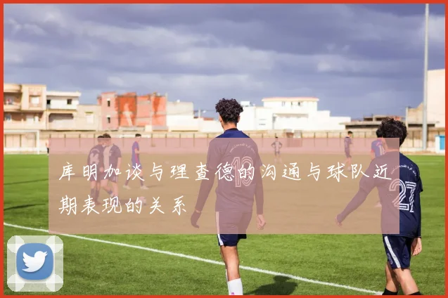 库明加谈与理查德的沟通与球队近期表现的关系
