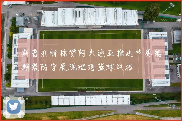 斯普利特称赞阿夫迪亚推进节奏能撕裂防守展现理想篮球风格