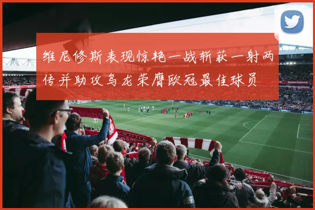 维尼修斯表现惊艳一战斩获一射两传并助攻乌龙荣膺欧冠最佳球员