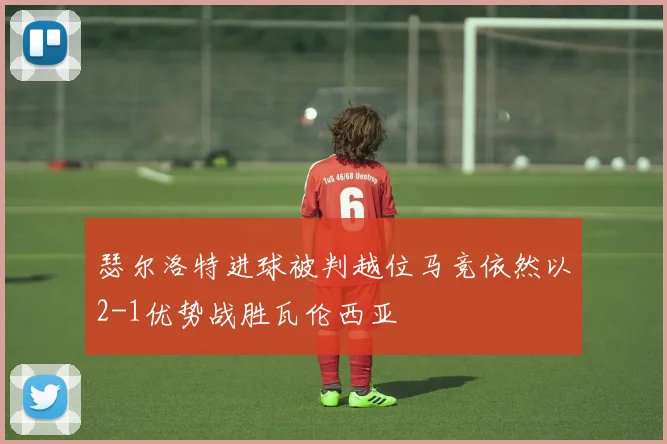 瑟尔洛特进球被判越位马竞依然以2-1优势战胜瓦伦西亚