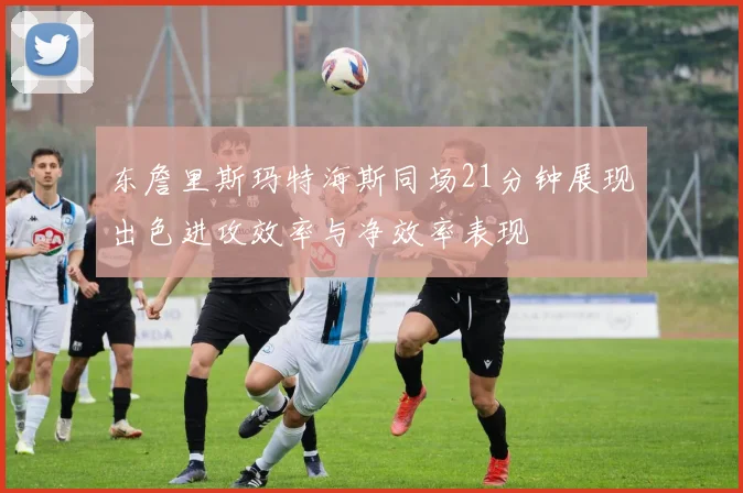 东詹里斯玛特海斯同场21分钟展现出色进攻效率与净效率表现