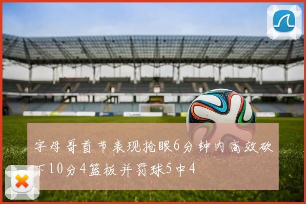字母哥首节表现抢眼6分钟内高效砍下10分4篮板并罚球5中4