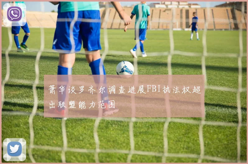 萧华谈罗齐尔调查进展FBI执法权超出联盟能力范围