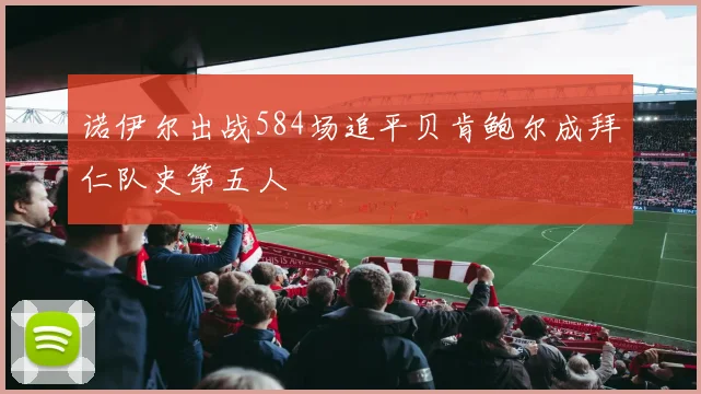 诺伊尔出战584场追平贝肯鲍尔成拜仁队史第五人