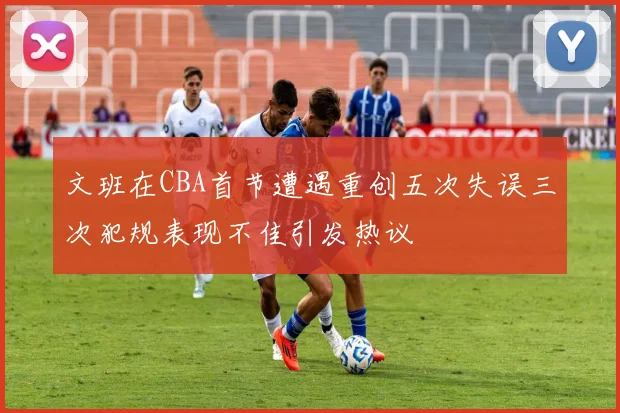文班在CBA首节遭遇重创五次失误三次犯规表现不佳引发热议