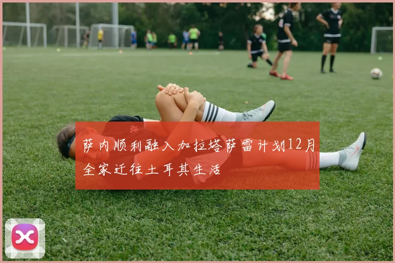 萨内顺利融入加拉塔萨雷计划12月全家迁往土耳其生活