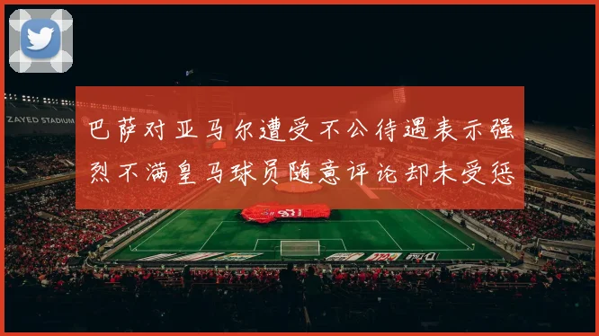 巴萨对亚马尔遭受不公待遇表示强烈不满皇马球员随意评论却未受惩罚