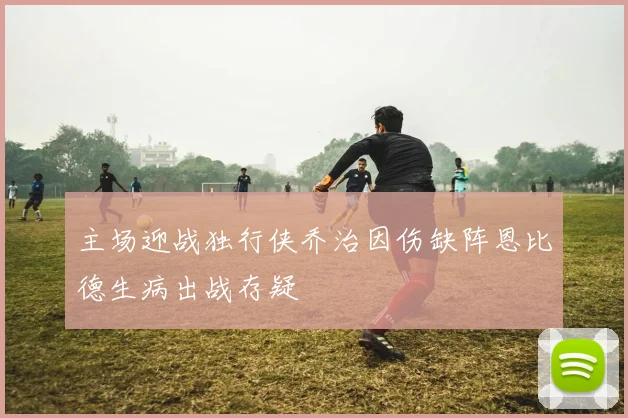 主场迎战独行侠乔治因伤缺阵恩比德生病出战存疑
