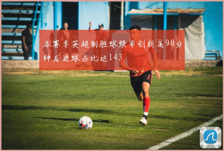 本赛季英超制胜球频率创新高90分钟后进球占比达143