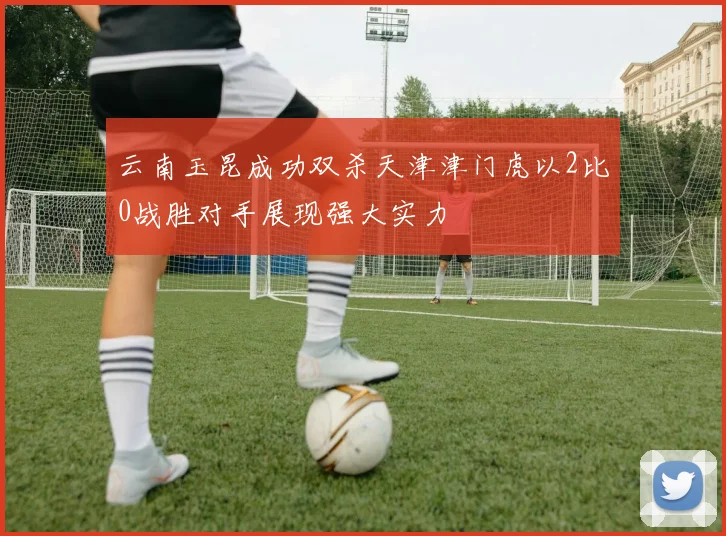 云南玉昆成功双杀天津津门虎以2比0战胜对手展现强大实力