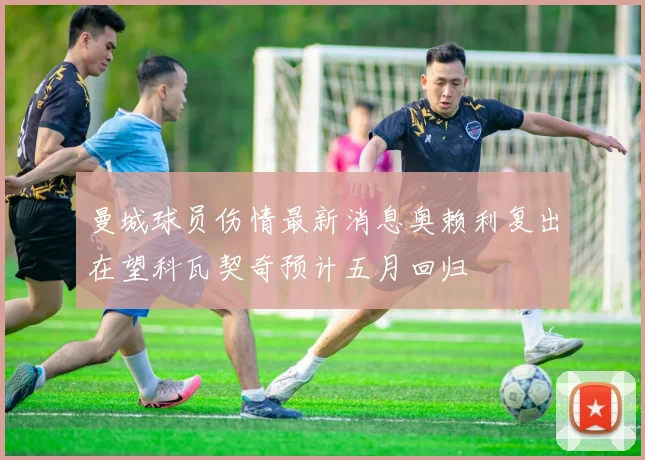 曼城球员伤情最新消息奥赖利复出在望科瓦契奇预计五月回归