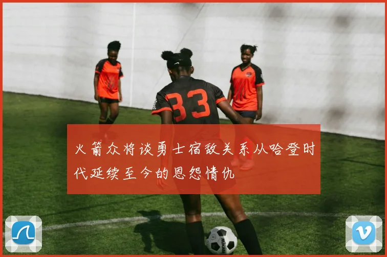 火箭众将谈勇士宿敌关系从哈登时代延续至今的恩怨情仇