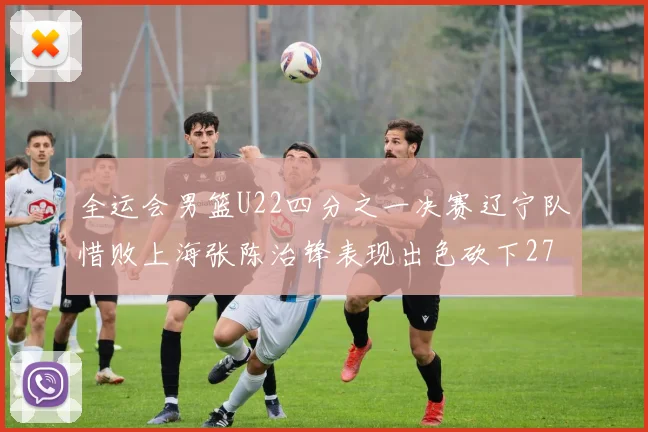 全运会男篮U22四分之一决赛辽宁队惜败上海张陈治锋表现出色砍下27分23篮板5盖帽
