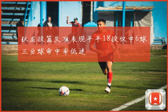狄龙投篮失准表现平平18投仅中6球三分球命中率低迷